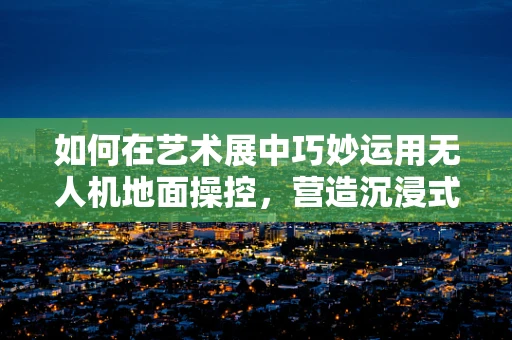 如何在艺术展中巧妙运用无人机地面操控，营造沉浸式体验？