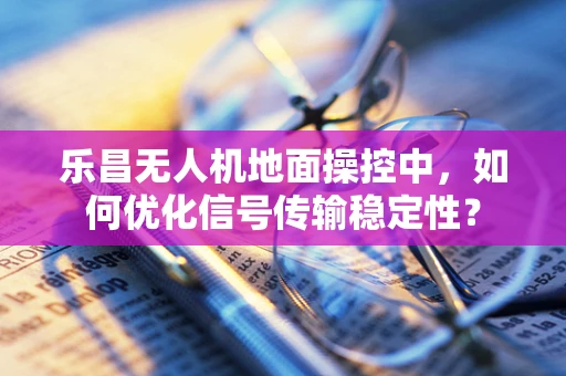 乐昌无人机地面操控中，如何优化信号传输稳定性？