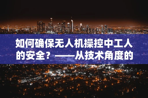如何确保无人机操控中工人的安全？——从技术角度的深思