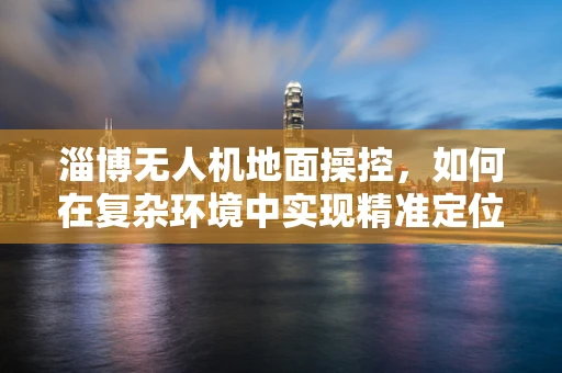 淄博无人机地面操控，如何在复杂环境中实现精准定位？