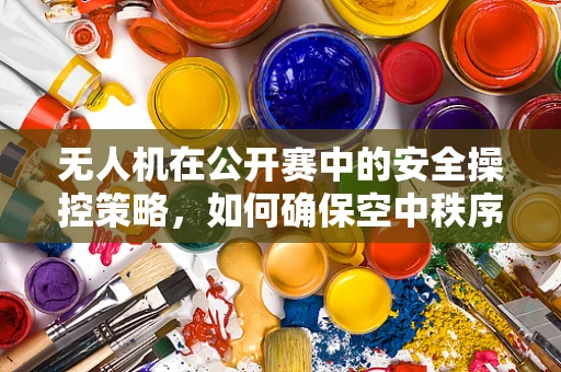 无人机在公开赛中的安全操控策略，如何确保空中秩序？