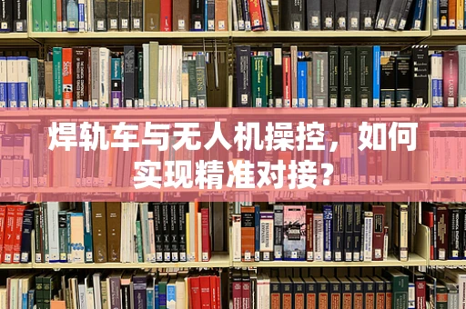 焊轨车与无人机操控，如何实现精准对接？
