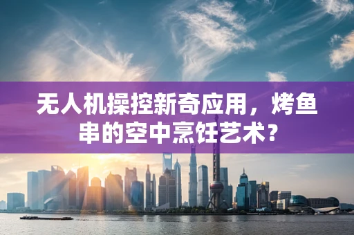无人机操控新奇应用，烤鱼串的空中烹饪艺术？