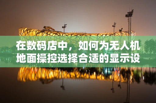 在数码店中，如何为无人机地面操控选择合适的显示设备？