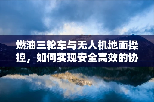 燃油三轮车与无人机地面操控，如何实现安全高效的协同？