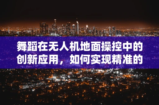 舞蹈在无人机地面操控中的创新应用，如何实现精准的空中舞蹈编排？