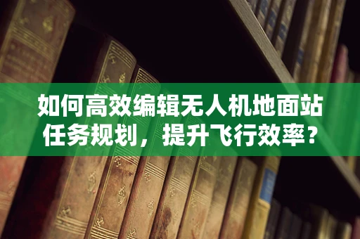 如何高效编辑无人机地面站任务规划，提升飞行效率？