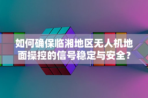 如何确保临湘地区无人机地面操控的信号稳定与安全？