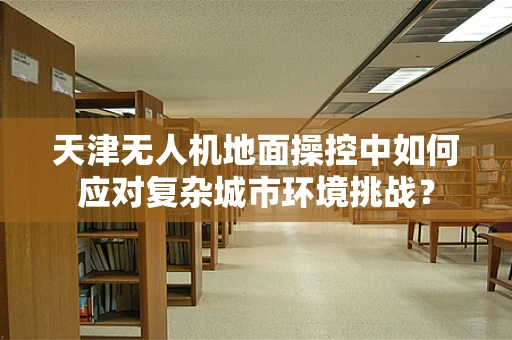 天津无人机地面操控中如何应对复杂城市环境挑战？