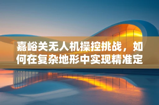 嘉峪关无人机操控挑战，如何在复杂地形中实现精准定位？