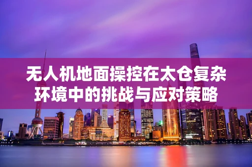 无人机地面操控在太仓复杂环境中的挑战与应对策略