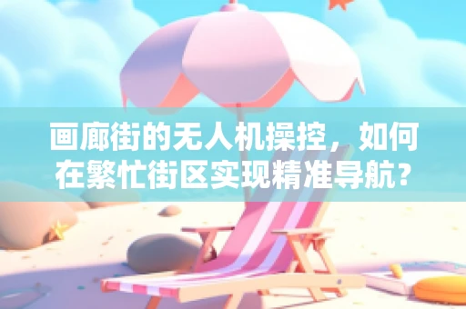 画廊街的无人机操控，如何在繁忙街区实现精准导航？