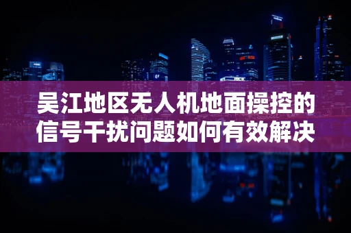吴江地区无人机地面操控的信号干扰问题如何有效解决？