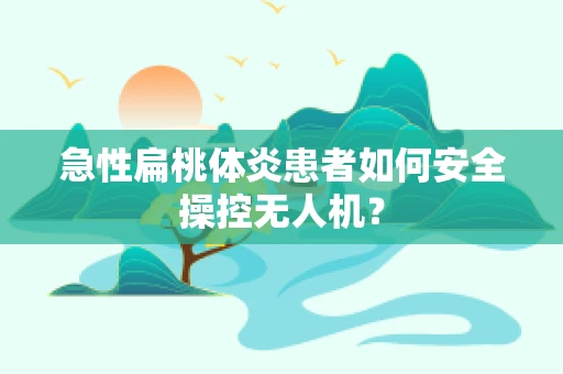 急性扁桃体炎患者如何安全操控无人机？