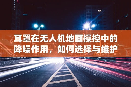耳罩在无人机地面操控中的降噪作用，如何选择与维护？