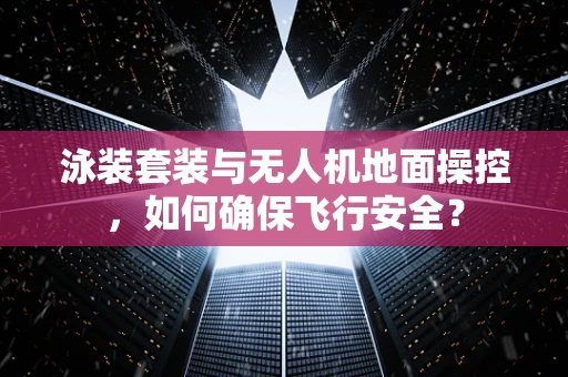 泳装套装与无人机地面操控，如何确保飞行安全？