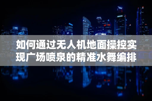 如何通过无人机地面操控实现广场喷泉的精准水舞编排？