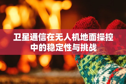 卫星通信在无人机地面操控中的稳定性与挑战