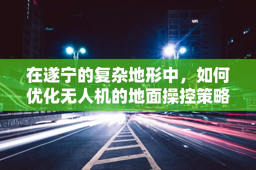 在遂宁的复杂地形中，如何优化无人机的地面操控策略以提升任务效率？