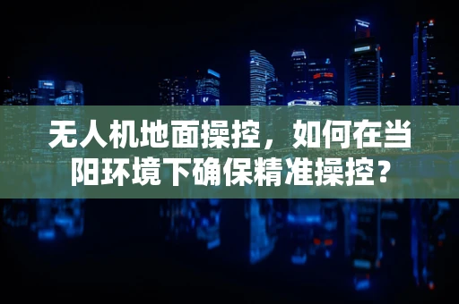 无人机地面操控，如何在当阳环境下确保精准操控？