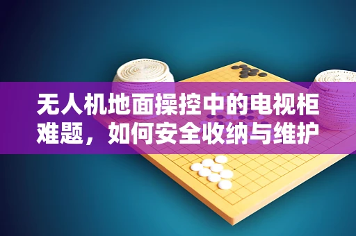 无人机地面操控中的电视柜难题，如何安全收纳与维护？