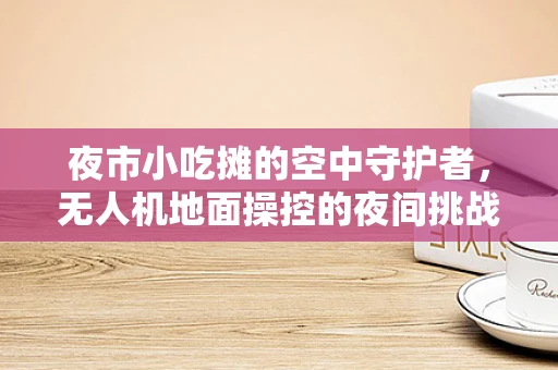 夜市小吃摊的空中守护者，无人机地面操控的夜间挑战与解决方案