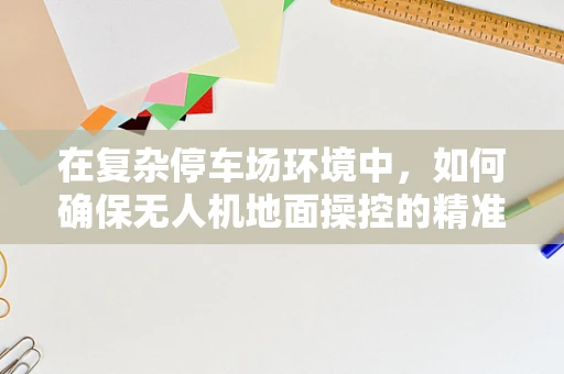 在复杂停车场环境中，如何确保无人机地面操控的精准与安全？