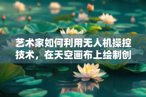 艺术家如何利用无人机操控技术，在天空画布上绘制创意无限？