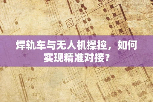 焊轨车与无人机操控，如何实现精准对接？