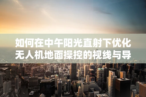如何在中午阳光直射下优化无人机地面操控的视线与导航性能？