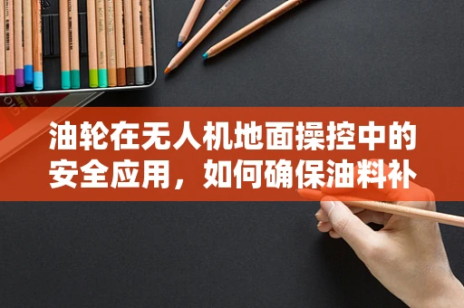 油轮在无人机地面操控中的安全应用，如何确保油料补给无虞？