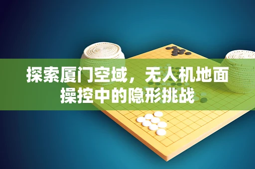 探索厦门空域，无人机地面操控中的隐形挑战