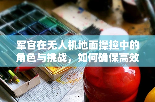 军官在无人机地面操控中的角色与挑战，如何确保高效协同？
