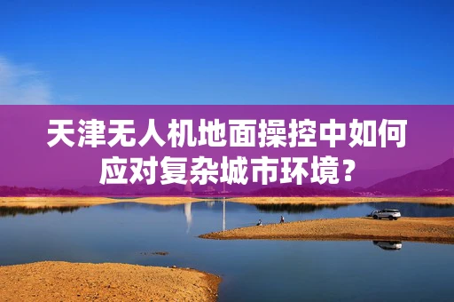 天津无人机地面操控中如何应对复杂城市环境？
