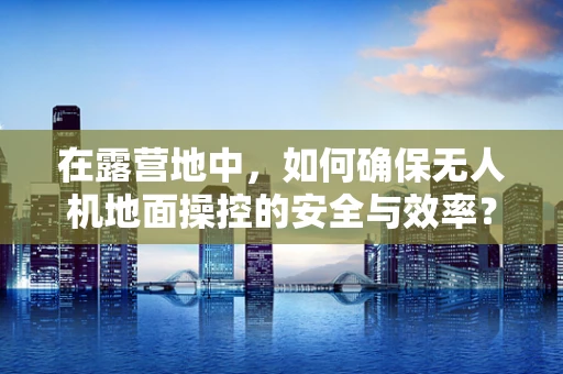 在露营地中，如何确保无人机地面操控的安全与效率？