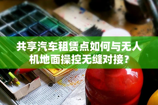共享汽车租赁点如何与无人机地面操控无缝对接？