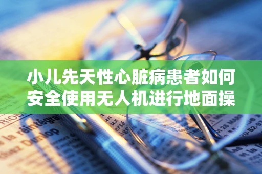 小儿先天性心脏病患者如何安全使用无人机进行地面操控？
