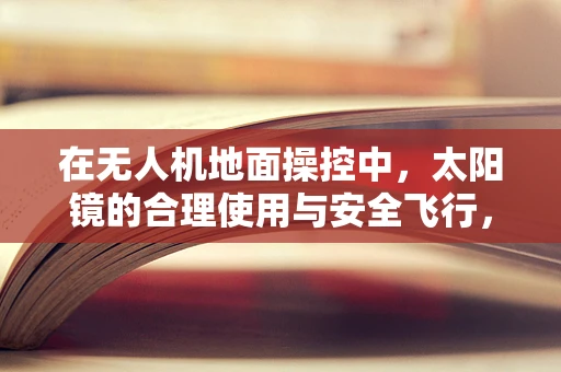 在无人机地面操控中，太阳镜的合理使用与安全飞行，是辅助还是干扰？