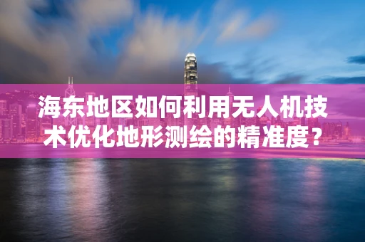 海东地区如何利用无人机技术优化地形测绘的精准度？