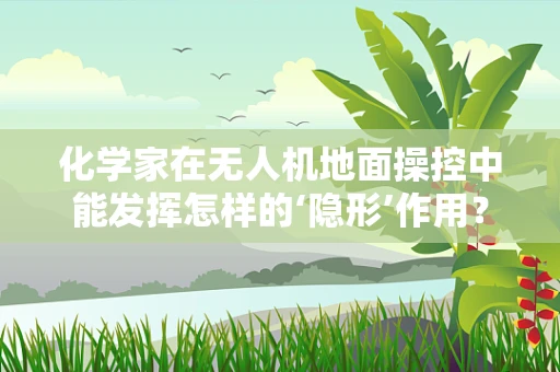 化学家在无人机地面操控中能发挥怎样的‘隐形’作用？