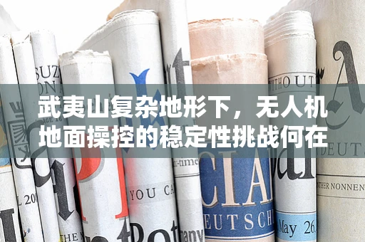 武夷山复杂地形下，无人机地面操控的稳定性挑战何在？