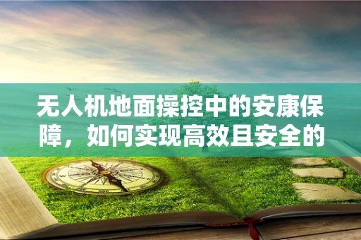 无人机地面操控中的安康保障，如何实现高效且安全的飞行？