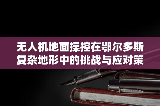 无人机地面操控在鄂尔多斯复杂地形中的挑战与应对策略