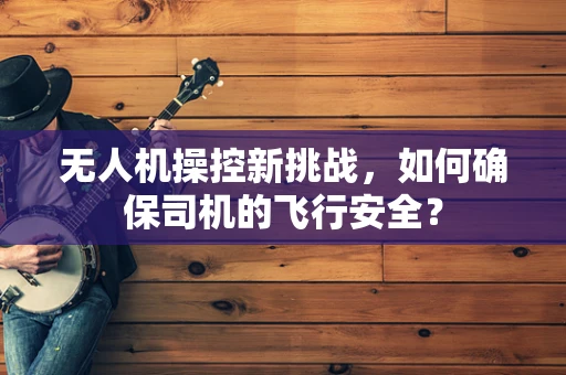 无人机操控新挑战，如何确保司机的飞行安全？
