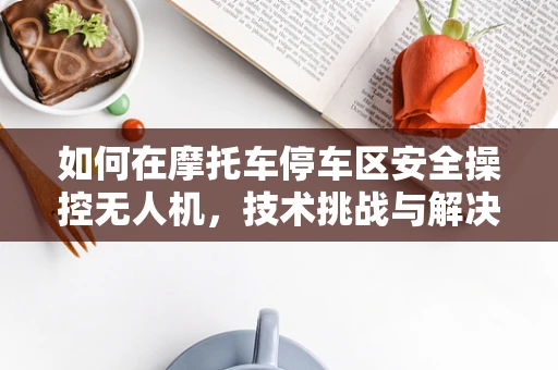 如何在摩托车停车区安全操控无人机，技术挑战与解决方案？