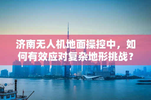 济南无人机地面操控中，如何有效应对复杂地形挑战？