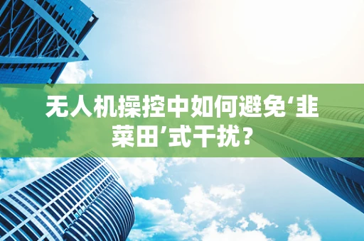 无人机操控中如何避免‘韭菜田’式干扰？