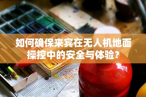 如何确保来宾在无人机地面操控中的安全与体验？