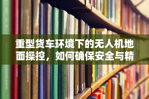 重型货车环境下的无人机地面操控，如何确保安全与精准？