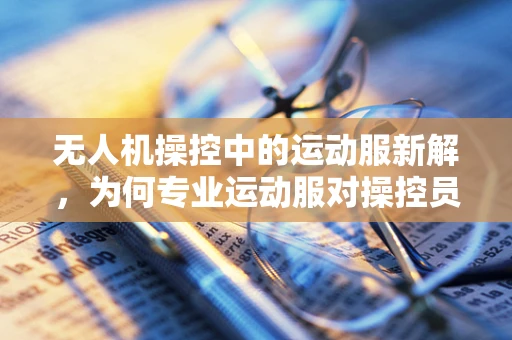 无人机操控中的运动服新解，为何专业运动服对操控员至关重要？